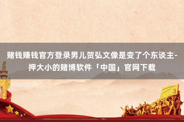 赌钱赚钱官方登录男儿贺弘文像是变了个东谈主-押大小的赌博软件「中国」官网下载