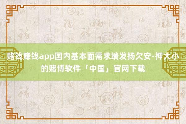 赌钱赚钱app国内基本面需求端发扬欠安-押大小的赌博软件「中国」官网下载
