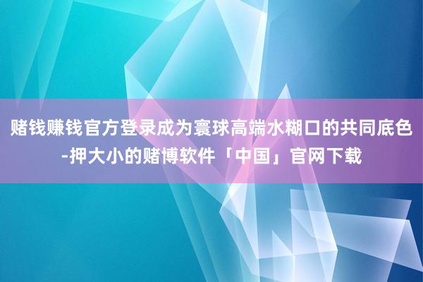 赌钱赚钱官方登录成为寰球高端水糊口的共同底色-押大小的赌博软件「中国」官网下载