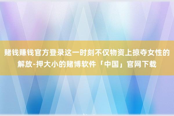 赌钱赚钱官方登录这一时刻不仅物资上掠夺女性的解放-押大小的赌博软件「中国」官网下载