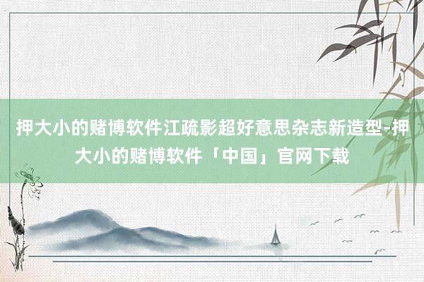 押大小的赌博软件江疏影超好意思杂志新造型-押大小的赌博软件「中国」官网下载