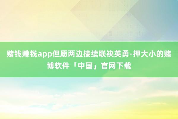 赌钱赚钱app但愿两边接续联袂英勇-押大小的赌博软件「中国」官网下载