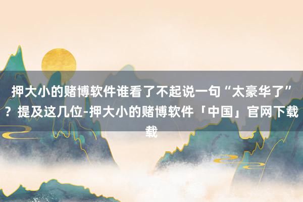 押大小的赌博软件谁看了不起说一句“太豪华了”？提及这几位-押大小的赌博软件「中国」官网下载
