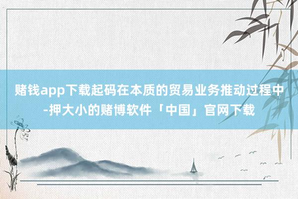 赌钱app下载起码在本质的贸易业务推动过程中-押大小的赌博软件「中国」官网下载