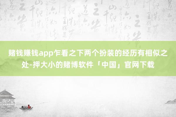 赌钱赚钱app乍看之下两个扮装的经历有相似之处-押大小的赌博软件「中国」官网下载