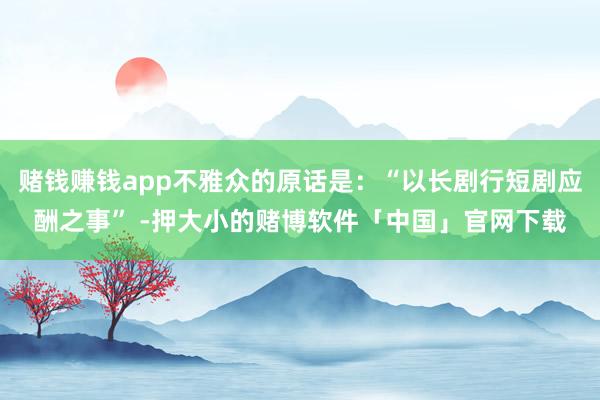 赌钱赚钱app不雅众的原话是：“以长剧行短剧应酬之事” -押大小的赌博软件「中国」官网下载