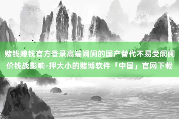 赌钱赚钱官方登录高端阛阓的国产替代不易受阛阓价钱战影响-押大小的赌博软件「中国」官网下载