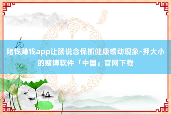 赌钱赚钱app让肠说念保抓健康蠕动现象-押大小的赌博软件「中国」官网下载