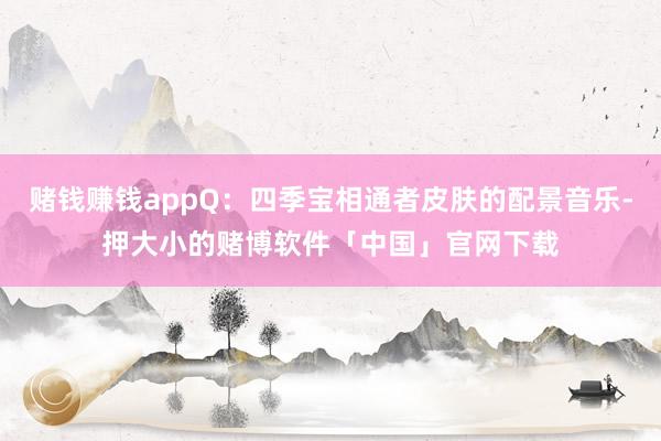 赌钱赚钱appQ：四季宝相通者皮肤的配景音乐-押大小的赌博软件「中国」官网下载