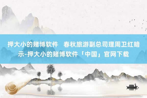 押大小的赌博软件   春秋旅游副总司理周卫红暗示-押大小的赌博软件「中国」官网下载