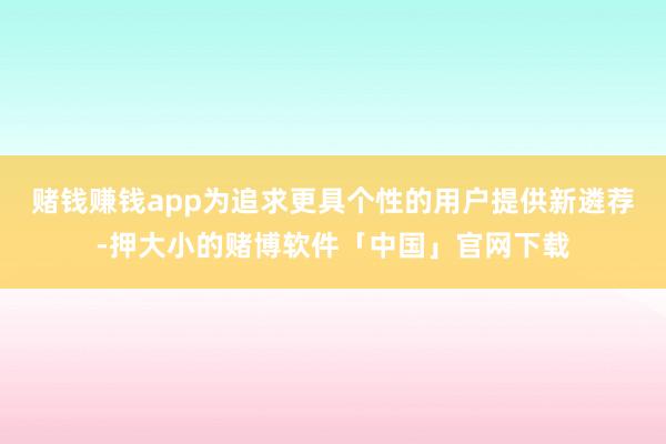 赌钱赚钱app为追求更具个性的用户提供新遴荐-押大小的赌博软件「中国」官网下载