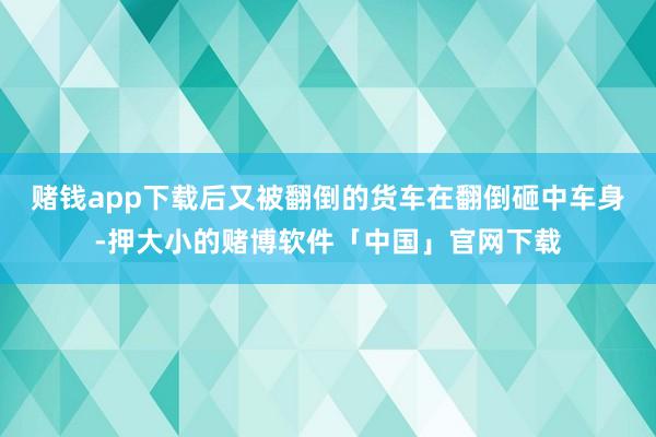 赌钱app下载后又被翻倒的货车在翻倒砸中车身-押大小的赌博软件「中国」官网下载