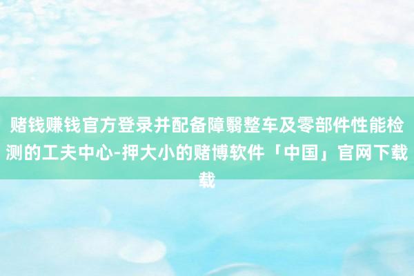 赌钱赚钱官方登录并配备障翳整车及零部件性能检测的工夫中心-押大小的赌博软件「中国」官网下载