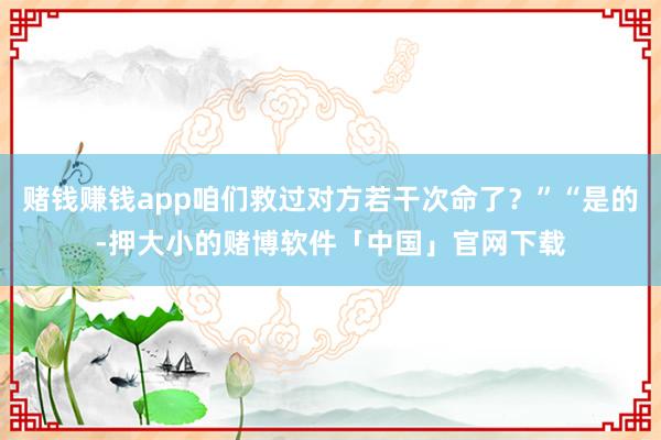 赌钱赚钱app咱们救过对方若干次命了？”“是的-押大小的赌博软件「中国」官网下载
