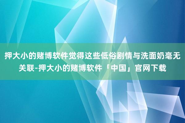 押大小的赌博软件觉得这些低俗剧情与洗面奶毫无关联-押大小的赌博软件「中国」官网下载