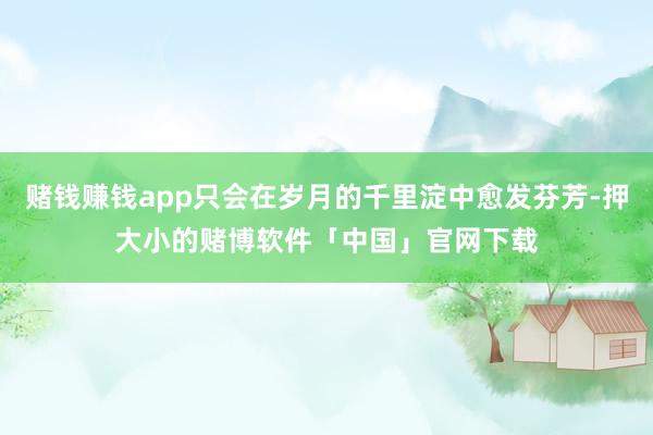 赌钱赚钱app只会在岁月的千里淀中愈发芬芳-押大小的赌博软件「中国」官网下载