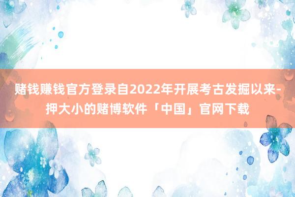 赌钱赚钱官方登录自2022年开展考古发掘以来-押大小的赌博软件「中国」官网下载