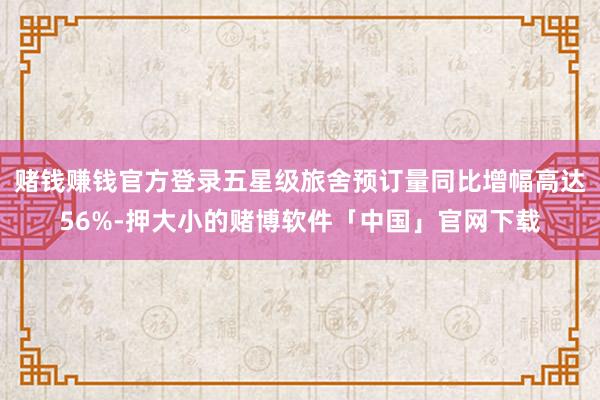 赌钱赚钱官方登录五星级旅舍预订量同比增幅高达56%-押大小的赌博软件「中国」官网下载