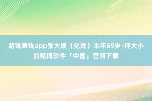 赌钱赚钱app张大姨（化姓）本年69岁-押大小的赌博软件「中国」官网下载