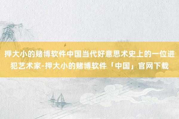 押大小的赌博软件中国当代好意思术史上的一位进犯艺术家-押大小的赌博软件「中国」官网下载