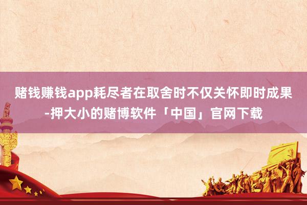 赌钱赚钱app耗尽者在取舍时不仅关怀即时成果-押大小的赌博软件「中国」官网下载
