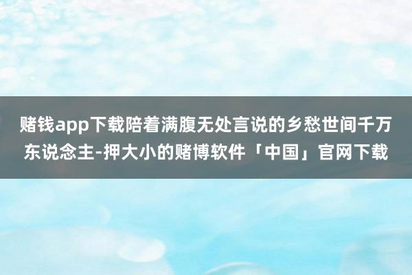 赌钱app下载陪着满腹无处言说的乡愁世间千万东说念主-押大小的赌博软件「中国」官网下载