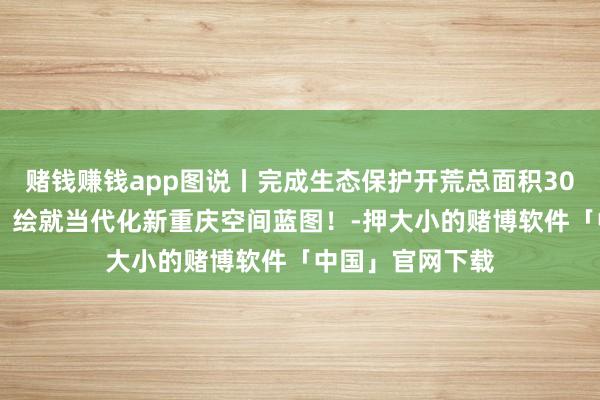 赌钱赚钱app图说丨完成生态保护开荒总面积3000多精深公里，绘就当代化新重庆空间蓝图！-押大小的赌博软件「中国」官网下载