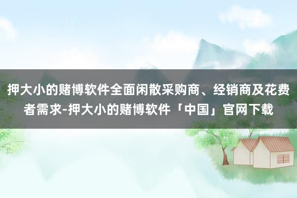 押大小的赌博软件全面闲散采购商、经销商及花费者需求-押大小的赌博软件「中国」官网下载