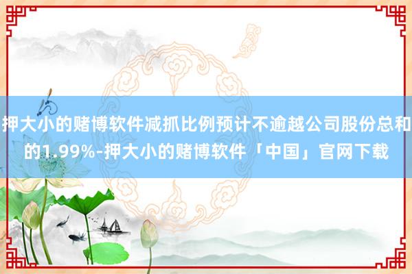 押大小的赌博软件减抓比例预计不逾越公司股份总和的1.99%-押大小的赌博软件「中国」官网下载