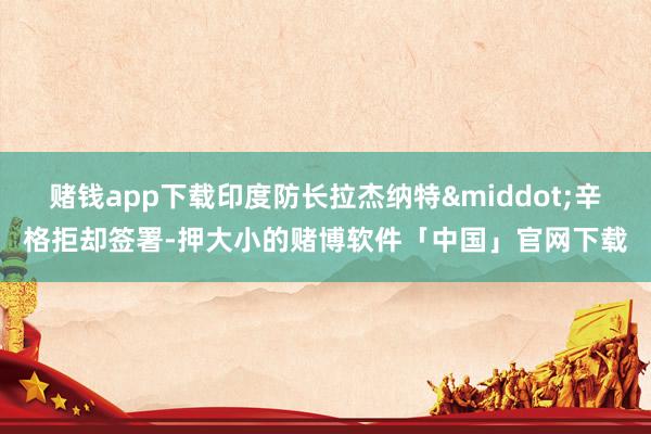 赌钱app下载印度防长拉杰纳特&middot;辛格拒却签署-押大小的赌博软件「中国」官网下载