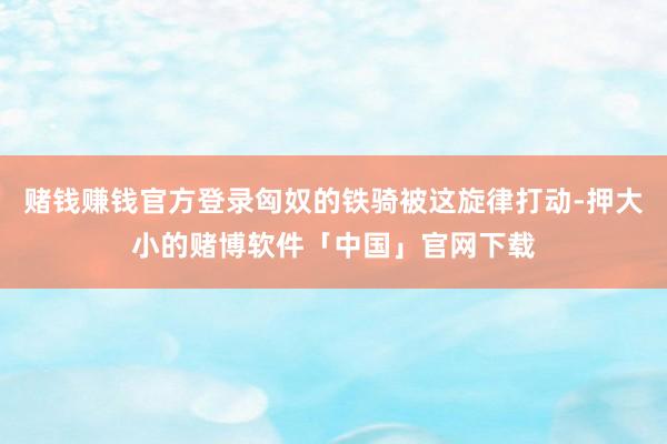 赌钱赚钱官方登录匈奴的铁骑被这旋律打动-押大小的赌博软件「中国」官网下载