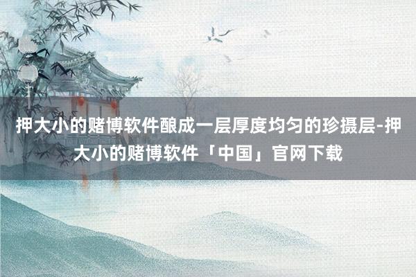 押大小的赌博软件酿成一层厚度均匀的珍摄层-押大小的赌博软件「中国」官网下载