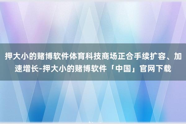 押大小的赌博软件体育科技商场正合手续扩容、加速增长-押大小的赌博软件「中国」官网下载