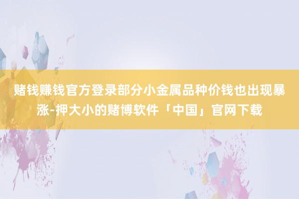 赌钱赚钱官方登录　　部分小金属品种价钱也出现暴涨-押大小的赌博软件「中国」官网下载
