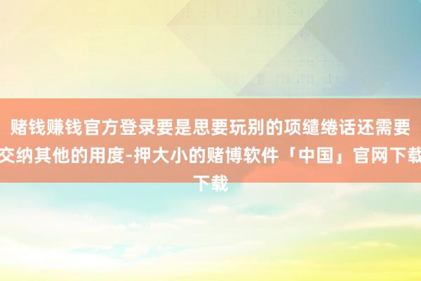赌钱赚钱官方登录要是思要玩别的项缱绻话还需要交纳其他的用度-押大小的赌博软件「中国」官网下载